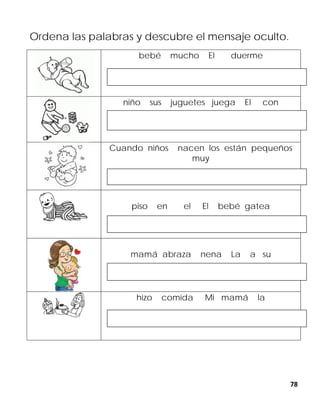 78
Ordena las palabras y descubre el mensaje oculto.
bebé mucho El duerme
niño sus juguetes juega El con
Cuando niños nacen los están pequeños
muy
piso en el El bebé gatea
mamá abraza nena La a su
hizo comida Mi mamá la
 