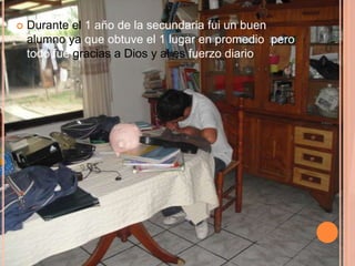    Durante el 1 año de la secundaria fui un buen
    alumno ya que obtuve el 1 lugar en promedio pero
    todo fue gracias a Dios y al es fuerzo diario
 