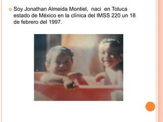   Soy Jonathan Almeida Montiel, naci en Toluca
    estado de México en la clínica del IMSS 220 un 18
    de febrero del 1997.
 