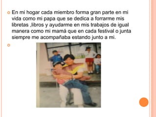    En mi hogar cada miembro forma gran parte en mi
    vida como mi papa que se dedica a forrarme mis
    libretas ,libros y ayudarme en mis trabajos de igual
    manera como mi mamá que en cada festival o junta
    siempre me acompañaba estando junto a mi.

 