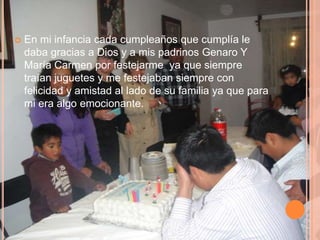    En mi infancia cada cumpleaños que cumplía le
    daba gracias a Dios y a mis padrinos Genaro Y
    María Carmen por festejarme ya que siempre
    traían juguetes y me festejaban siempre con
    felicidad y amistad al lado de su familia ya que para
    mi era algo emocionante.
 