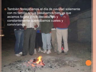    También festejábamos el día de navidad solamente
    con mi familia nos la pasábamos bien ya que
    asíamos fogata y nos desvelamos y
    constantemente quemábamos cuetes y
    convivíamos
 