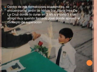    Dentro de mis formaciones académicas se
    encuentran el jardín de Niños Sor Juana Inés De
    La Cruz donde lo curse en 3 años y conocí a un
    amigo muy querido llamado José donde aprendí el
    concepto de superación.
 