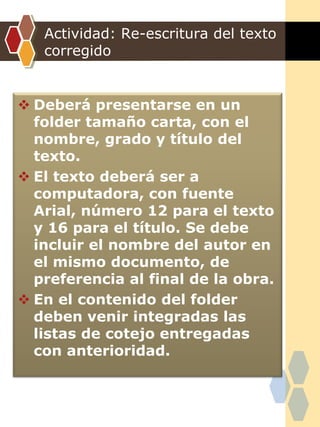 Actividad: Re-escritura del texto
corregido
 Deberá presentarse en un
folder tamaño carta, con el
nombre, grado y título del
texto.
 El texto deberá ser a
computadora, con fuente
Arial, número 12 para el texto
y 16 para el título. Se debe
incluir el nombre del autor en
el mismo documento, de
preferencia al final de la obra.
 En el contenido del folder
deben venir integradas las
listas de cotejo entregadas
con anterioridad.
 