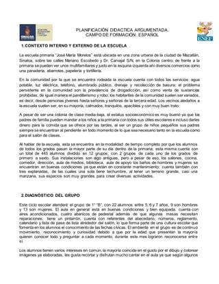 1.CONTEXTO INTERNO Y EXTERNO DE LA ESCUELA
La escuela primaria “José María Morelos” está ubicada en una zona urbana de la ciudad de Mazatlán,
Sinaloa, sobre las calles Mariano Escobedo y Dr. Carvajal S/N, en la Colonia centro; de frente a la
primaria se pueden ver unos multifamiliares y justo en la esquina izquierda ahí diversos comercios como
una panadería, abarrotes, papelería y tortillería.
En la comunidad por la que se encuentra rodeada la escuela cuenta con todos los servicios: agua
potable, luz eléctrica, teléfono, alumbrado público, drenaje y recolección de basura; el problema
persistente en la comunidad son la prevalencia de drogadicción, así como venta de sustancias
prohibidas, de igual manera el pandillerismo y robo; los habitantes de la comunidad suelen ser variados,
es decir, desde personas jóvenes hasta señores y señoras de la tercera edad. Los vecinos aledaños a
la escuela suelen ser, en su mayoría, calmados, tranquilos, apacibles y con muy buen trato.
A pesar de ser una colonia de clase media-baja, el estatus socioeconómico es muy bueno ya que los
padres de familia pueden mandar a los niños a la primaria con todos sus útiles escolares e incluso darles
dinero para la comida que se ofrece por las tardes, al ser un grupo de niños pequeños sus padres
siempre se encuentran al pendiente en todo momento de lo que sea necesario tanto en la escuela como
para el salón de clases.
Al hablar de la escuela, esta se encuentra en la modalidad de tiempo completo por que los alumnos
de todos los grados pasan la mayor parte de su día dentro de la primaria; esta misma cuenta con
un total de 445 alumnos dividido en 12 grupos; con 2 grupos de cada uno de los grados de
primero a sexto. Sus instalaciones son algo antiguas, pero a pesar de eso, los salones, cocina,
comedor, dirección, aula de medios, biblioteca, aula de apoyo los baños de hombres y mujeres se
encuentran en buenas condiciones ya que están en constante mantenimiento; cuenta también con
tres explanadas, de las cuales una sola tiene techumbre, al tener un terreno grande, casi una
manzana, sus espacios son muy grandes para crear diversas actividades.
2.DIAGNÓSTICO DEL GRUPO
Este ciclo escolar atenderé el grupo de 1° “B”, con 22 alumnos entre 5, 6 y 7 años, 9 son hombres
y 13 son mujeres. El aula en general está en buenas condiciones y bien equipada, cuenta con
aires acondicionados, cuatro abanicos de pedestal además de que algunas mesas necesitan
reparaciones; tiene un pintarrón, cuenta con referentes del abecedario, números, reglamento,
calendario y lista de pase de lista alrededor del salón, lo que forma parte de una cultura escolar que
fomenta en los alumnos el conocimiento de las fechas cívicas. El ambiente en el grupo es de continuo
movimiento, reconocimiento y curiosidad debido a que por la edad que presentan la mayoría
quieren conocer todo y preguntar a cada momento, durante este mes lograron reconocerse entre
sí.
Los alumnos tienen varios intereses en común, la mayoría coincide en el gusto por el dibujo y colorear
imágenes ya elaboradas, les gusta recortar y disfrutan mucho cantar en el aula ya que según algunos
PLANIFICACIÓN DIDACTICA ARGUMENTADA.
CAMPO DE FORMACIÓN: ESPAÑOL
 