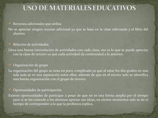  Recursos adicionales que utiliza
No se apreciar ningún recurso adicional ya que se basa en la clase televisada y el libro del
alumno.
 Relación de actividades
Lleva una buena interrelación de actividades con cada clase, eso es lo que se puede apreciar
con la clase de tercero ya que cada actividad da continuidad a la anterior.
 Organización de grupo
La organización del grupo se nota un poco complicada ya que al estar los dos grados en una
sola aula se ve una separación entre ellos, además de que en el escrito solo se identifica
una buena organización con el grupo de tercero.
 Oportunidades de participación
Existen oportunidades de participar a pesar de que no es una forma amplia por el tiempo
pero si se les concede a los alumnos aportar sus ideas, en ciertos momentos solo se da el
tiempo de corresponder a lo que la profesora explica.
 