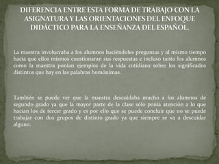 La maestra involucraba a los alumnos haciéndoles preguntas y al mismo tiempo
hacía que ellos mismos cuestionaran sus respuestas e incluso tanto los alumnos
como la maestra ponían ejemplos de la vida cotidiana sobre los significados
distintos que hay en las palabras homónimas.
También se puede ver que la maestra descuidaba mucho a los alumnos de
segundo grado ya que la mayor parte de la clase sólo ponía atención a lo que
hacían los de tercer grado y es por ello que se puede concluir que no se puede
trabajar con dos grupos de distinto grado ya que siempre se va a descuidar
alguno.
 