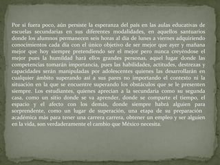 Por si fuera poco, aún persiste la esperanza del país en las aulas educativas de
escuelas secundarias en sus diferentes modalidades, en aquellos santuarios
donde los alumnos permanecen seis horas al día de lunes a viernes adquiriendo
conocimientos cada día con el único objetivo de ser mejor que ayer y mañana
mejor que hoy siempre pretendiendo ser el mejor pero nunca creyéndose el
mejor pues la humildad hará ellos grandes personas, aquel lugar donde las
competencias tomarán importancia, pues las habilidades, actitudes, destrezas y
capacidades serán manipuladas por adolescentes quienes las desarrollarán en
cualquier ámbito superando así a sus pares no importando el contexto ni la
situación en la que se encuentre superando los obstáculos que se le presenten
siempre. Los estudiantes, quienes aprecian a la secundaria como su segunda
casa, como un sitio donde se va aprender, donde se comparte el tiempo, el
espacio y el afecto con los demás, donde siempre habrá alguien para
sorprendente, como un lugar de superación, una etapa de su preparación
académica más para tener una carrera carrera, obtener un empleo y ser alguien
en la vida, son verdaderamente el cambio que México necesita.
 
