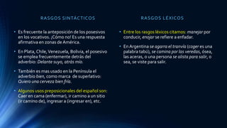 RASGOS SINTÁCTICOS
• Es frecuente la anteposición de los posesivos
en los vocativos. ¡Cómo no! Es una respuesta
afirmativa en zonas de América.
• En Plata, Chile,Venezuela, Bolivia, el posesivo
se emplea frecuentemente detrás del
adverbio: Delante suyo, atrás mío.
• También es mas usado en la Península el
adverbio bien, como marca de superlativo:
Quiero una cerveza bien fría.
• Algunos usos preposicionales del español son:
Caer en cama (enfermar), ir camino a un sitio
(ir camino de), ingresar a (ingresar en), etc.
RASGOS LÉXICOS
• Entre los rasgos léxicos citamos: manejar por
conducir, enojar se refiere a enfadar.
• En Argentina se agarra el tranvía (coger es una
palabra tabú), se camina por las veredas, ósea,
las aceras, o una persona se alista para salir, o
sea, se viste para salir.
 