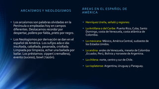 ARCAÍSMOS Y NEOLOGISMOS
• Los arcaísmos son palabras olvidadas en la
Península o empleadas hoy en campos
diferentes. Destacamos recordar por
despertar, pollera por falda, prieto por negro.
• Los Neologismos por derivación se dan en el
español de América. Los sufijos ada e ida:
insultada, caballada, pasanada, criollada.
Limpiada por limpieza, echar una bailada por
bailar. Los préstamos: zipper( cremallera),
evento (suceso), bowl ( tazón).
ÁREAS EN EL ESPAÑOL DE
AMÉRICA
• Henríquez Ureña, señaló 5 regiones:
• La Antillana o del Caribe: Puerto Rico, Cuba, Santo
Domingo, costa deVenezuela, costa atlántica de
Colombia.
• La mexicana: México, América Central, sudoeste de
los Estados Unidos.
• La andina: andes deVenezuela, meseta de Colombia
,Ecuador, Perú, Bolivia y noroeste de Argentina.
• La chilena: norte, centro y sur de Chile.
• La rioplatense: Argentina, Uruguay y Paraguay.
 