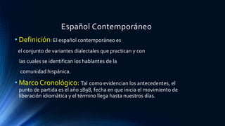Español Contemporáneo
• Definición: El español contemporáneo es
el conjunto de variantes dialectales que practican y con
las cuales se identifican los hablantes de la
comunidad hispánica.
• Marco Cronológico: Tal como evidencian los antecedentes, el
punto de partida es el año 1898, fecha en que inicia el movimiento de
liberación idiomática y el término llega hasta nuestros días.
 
