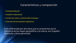 Características y composición
• Variedad dialectal
• Unidad Fundamental
• Cambio de visión y actitud sobre la lengua
• Aumento de los estudios lingüísticos
Está conformada por dos áreas que se caracterizan por la
diferencia de los rasgos geográficos y la cultura, son: Español
Peninsular y Extra peninsular.
 