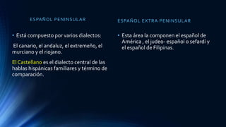 ESPAÑOL PENINSULAR
• Está compuesto por varios dialectos:
El canario, el andaluz, el extremeño, el
murciano y el riojano.
El Castellano es el dialecto central de las
hablas hispánicas familiares y término de
comparación.
ESPAÑOL EXTRA PENINSULAR
• Esta área la componen el español de
América , el judeo- español o sefardí y
el español de Filipinas.
 