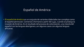 Español de América
• El español de América es un conjunto de variantes dialectales tan complejo como
el español peninsular. Comenzó a formarse a partir del 1492, cuando se produjo la
invasión de América. Es el resultado del proceso de colonización, una mezcla del
español con las lenguas aborígenes y en algunos casos con algunas lenguas
africanas.
 