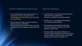 TEORÍA SOBRE BASE DIALECTAL
• Se ha sostenido que hay que buscarla en: el
español pre-clásico, el español de los
conquistadores, el español popular y el habla
de los andaluces.
• Son muchos los rasgos en que coinciden el
dialecto andaluz y las hablas
hispanoamericanas como el seseo, el yeísmo,
la aspiración de /s/ implosiva, la aspiración de
/h/.
FACTOR INDIGENA
• La entonación, muy peculiar. Se trata de una
entonación rica en ascensos y
descensos melódicos muy pronunciados.
• El sufijo –eco, -eca. Aparecen en palabras
como azteca, guatemalteco.
• En Arequipa existe el posesivo de origen
quechua.Vocativos:Viditay ( vidita mía);
agüelay ( abuela mía).
• Muchas palabras de origen indígena y se
conocen como americanismos: canoa, piragua,
cacique, tabaco, caníbal, tomate, cacahuete,
pampa, puma, tiburón, enaguas, ect.
 