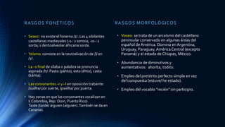 RASGOS FONÉTICOS
• Seseo: no existe el fonema /z/. Las 4 sibilantes
castellanas medievales (-s-: s sonora; -ss-: s
sorda; s dentoalveolar africana sorda.
• Yeísmo: consiste en la neutralización de /l/ en
/y/.
• La –s final de sílaba o palabra se pronuncia
aspirada /h/: Pasto (páhto), esto (éhto), casta
(káhta).
• Las consonantes –r y –l en oposición trabante:
/suélte/ por suerte, /pwélta/ por puerta.
• Hay zonas en que las consonantes vocalizan en
i( Colombia, Rep. Dom, Puerto Rico) .
Taide (tarde) áiguien (alguien).También se da en
Canarias.
RASGOS MORFOLÓGICOS
• Voseo: se trata de un arcaísmo del castellano
peninsular conservado en algunas áreas del
español de América. Domina en Argentina,
Uruguay, Paraguay, América Central (excepto
Panamá) y el estado de Chiapas, México.
• Abundancia de diminutivos y
aumentativos: ahorita, todito.
• Empleo del pretérito perfecto simple en vez
del compuesto (estuve/ he estado).
• Empleo del vocablo "recién" sin participio.
 