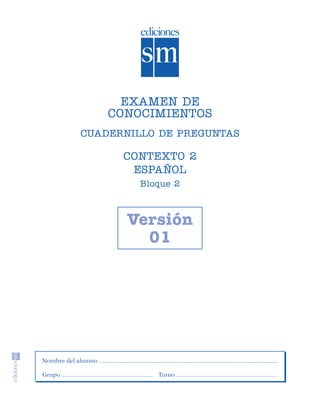 EXAMEN DE
                                        CONOCIMIENTOS
                               CUADERNILLO DE PREGUNTAS

                                         CONTEXTO 2
                                          ESPAÑOL
                                            Bloque 2



                                          Versión
                                            01




                    Nombre del alumno

                    Grupo                      Turno




SGUESP2-EXA-070806.indd 11                                8/7/07 2:58:21 PM
 