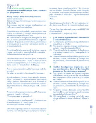 Bloque 2
                 Inicia multirreactivo                          lar de esta forma el código genético. Y los clones no
         Lee con atención el siguiente texto y contesta         son enchiladas. Tardarían lo que tarda cualquie-
         las preguntas 1 a 4.                                   ra en crecer. Físicamente tendrían menos errores,
                                                                pero a la hora de educarlos... siguen siendo seres
         Pros y contras de la clonación humana                  humanos.
         Carlos Gershenson                                      Pero...
         La ingeniería genética conseguiría la manipulación
         de la célula.                                          Tendrás que acostumbrarte. No hay nada que pue-
         Sus avances traerían consigo implicaciones so-         das hacer para detener la evolución de la ciencia.
         ciales y morales impredecibles.
                                                                Fuente: http://www.jornada.unam.mx/1998/03/09/
         Permitiría curar enfermedades genéticas tales como     clonacion.html
         cáncer y Alzheimer, y corregir males geriátricos,      Consultado el 15 de julio de 2007
         aumentando el promedio de vida.
         Así contribuiría a la explosión demográfica. Ade-      1. ¿Cuál de estos argumentos está en contra de
         más, al curar a gente enferma aumentan las proba-         la clonación humana?
         bilidades de que ésta se reproduzca, empeorando        A) “La ingeniería genética conseguiría la mani-
         el promedio de la especie y atentando contra la           pulación de la célula”.
         evolución natural.                                     B) “Sus avances traerían consigo implicaciones
                                                                   sociales y morales impredecibles”.
         Permitiría el diseño genético de las futuras genera-   C) “Permitiría el diseño genético de las futuras
         ciones, corrigiendo y manipulando la evolución.           generaciones, corrigiendo y manipulando la
         Habría discriminación genética.                           evolución”.
                                                                D) “Permitiría curar enfermedades genéticas ta-
         Las características de nuestros genes se ven refle-       les como cáncer y alzheimer, y corregir ma-
         jadas en nuestros actos. Lo que se llegue a ver en        les geriátricos, aumentando el promedio de
         nuestro código genético, ya es visible para todos.        vida”.
         Sería como el ``mundo feliz’’ de Huxley.
                                                                2. ¿Cuál de los siguientes argumentos es el
         Pero si todos eran felices. ¿Qué tienen de malo los       más convincente a favor de la clonación
         gemelos?                                                  humana por las razones que expresa?
         No sabes lo que dices. La clonación humana...          A) “Las características de nuestros genes se ven
                                                                   reflejadas en nuestros actos. Lo que se llegue
         Se podría clonar a Einstein, Lenin, Gandhi, Newton,       a ver en nuestro código genético, ya es visible
         Elvis... varias veces. A quien sea que haya dejado        para todos”.
         código genético. Ver cómo crece y se desarrolla el     B) “Permitiría curar enfermedades genéticas ta-
         mismo individuo en diferentes ambientes sociales.         les como cáncer y Alzheimer, y corregir ma-
         Se podría clonar a Hitler, Enrique VIII... ¡varias        les geriátricos, aumentando el promedio de
         veces!                                                    vida”.
                                                                C) “Se podría clonar a Einstein, Lenin, Gandhi,
         Primero tendrías que encontrar su ADN. Se podrían         Newton, Elvis... varias veces. A quien sea que
         recuperar especies extintas...                            haya dejado código genético”.
         ¡Va en contra de la naturaleza!                        D) “¿Es natural que el hombre vuele? ¿Es natu-
                                                                   ral que el hombre vaya a la Luna? Ahora lo
         ¿Es natural que el hombre vuele? ¿Es natural que          es...”
         el hombre vaya a la Luna? Ahora lo es...
         Pero me quitarían mi trabajo...

         Otro pretexto para justificar tu mediocridad. Faltan
         mínimo ocho años para que se empiece a manipu-




SGUESP2-EXA-070806.indd 12                                                                                       8/7/07 2:58:21 PM
 