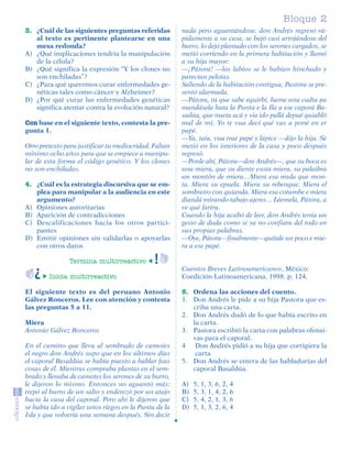 Bloque 2
         3. ¿Cuál de las siguientes preguntas referidas         nada pero aguantándose, don Andrés regresó rá-
            al texto es pertinente plantearse en una            pidamente a su casa, se bajó casi arrojándose del
            mesa redonda?                                       burro, lo dejó plantado con los serones cargados, se
         A) ¿Qué implicaciones tendría la manipulación          metió corriendo en la primera habitación y llamó
            de la célula?                                       a su hija mayor:
         B) ¿Qué significa la expresión “Y los clones no        —¡Pátora! —los labios se le habían hinchado y
            son enchiladas”?                                    parecían pelotas.
         C) ¿Para qué queremos curar enfermedades ge-           Saliendo de la habitación contigua, Pastora se pre-
            néticas tales como cáncer y Alzheimer?              sentó alarmada.
         D) ¿Por qué curar las enfermedades genéticas           —Pátora, tú que sabe equirbí, hame una cadta pa
            significa atentar contra la evolución natural?      mandásela hata la Punta e la Ila a ese caporá Ba-
                                                                sadúa, que nueta acá y sia ido pallá depué quiabló
         Con base en el siguiente texto, contesta la pre-       mal de mí. Yo te vua decí qué vas a poné en er
         gunta 1.                                               papé.
                                                                —Ya, tata, vua traé papé y lápice —dijo la hija. Se
         Otro pretexto para justificar tu mediocridad. Faltan   metió en los interiores de la casa y poco después
         mínimo ocho años para que se empiece a manipu-         regresó.
         lar de esta forma el código genético. Y los clones     —Ponle ahí, Pátora—don Andrés—, que su boca es
         no son enchiladas.                                     una miera, que su diente esota miera, su palaibra
                                                                un montón de miera…Miera esa mula que mon-
         4. ¿Cuál es la estrategia discursiva que se em-        ta. Miera su epuela. Miera su rebenque. Miera el
            plea para manipular a la audiencia en este          sombreiro con quianda. Miera esa cotumbe e miera
            argumento?                                          diandá mirando tabajo ajeno… Léemela, Pátora, a
         A) Opiniones autoritarias                              ve qué fartra.
         B) Aparición de contradicciones                        Cuando la hija acabó de leer, don Andrés tenía un
         C) Descalificaciones hacia los otros partici-          gesto de duda como si ya no confiara del todo en
            pantes                                              sus propias palabras.
         D) Emitir opiniones sin validarlas o apoyarlas         —Oye, Pátora—finalmente—quítale un poco e mie-
            con otros datos                                     ra a ese papé.

                             Termina multirreactivo
                                                                Cuentos Breves Latinoamericanos, México:
                     Inicia multirreactivo                      Coedición Latinoamericana, 1998. p. 124.

         El siguiente texto es del peruano Antonio              5. Ordena las acciones del cuento.
         Gálvez Ronceros. Lee con atención y contesta           1. Don Andrés le pide a su hija Pastora que es-
         las preguntas 5 a 11.                                     criba una carta.
                                                                2. Don Andrés dudó de lo que había escrito en
         Miera                                                     la carta.
         Antonio Gálvez Ronceros                                3. Pastora escribió la carta con palabras ofensi-
                                                                   vas para el caporal.
         En el camino que lleva al sembrado de camotes          4 Don Andrés pidió a su hija que corrigiera la
         el negro don Andrés supo que en los últimos días           carta.
         el caporal Basaldúa se había puesto a hablar feas      5. Don Andrés se entera de las habladurías del
         cosas de él. Mientras compraba plantas en el sem-         caporal Basaldúa.
         brado y llenaba de camotes los serones de su burro,
         le dijeron lo mismo. Entonces no aguantó más:          A)   5, 1, 3, 6, 2, 4
         trepó al burro de un salto y enderezó por un atajo     B)   5, 3, 1, 4, 2, 6
         hacia la casa del caporal. Pero ahí le dijeron que     C)   5, 4, 2, 1, 3, 6
         se había ido a vigilar unos riegos en la Punta de la   D)   5, 1, 3, 2, 6, 4
         Isla y que volvería una semana después. Sin decir




SGUESP2-EXA-070806.indd 13                                                                                      8/7/07 2:58:22 PM
 