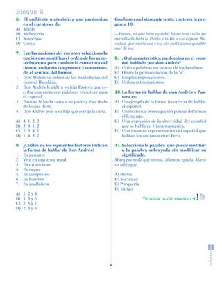 Bloque 2
         6. El ambiente o atmósfera que predomina             Con base en el siguiente texto, contesta la pre-
            en el cuento es de:                               gunta 10.
         A) Miedo
         B) Melancolía                                        —Pátora, tú que sabe equirbí, hame una cadta pa
         C) Suspenso                                          mandásela hata la Punta e la Ila a ese caporá Ba-
         D) Coraje                                            sadúa, que nueta acá y sia ido pallá depué quiabló
                                                              mal de mí.
         7. Lee las acciones del cuento y selecciona la
            opción que modifica el orden de los acon-         9. ¿Qué característica predomina en el espa-
            tecimientos para cambiar la estructura del           ñol hablado por don Andrés?
            tiempo en forma congruente y conservan-           A) Utiliza palabras exclusivas de los hombres.
            do el sentido del humor.                          B) Omite la pronunciación de la “s”.
         1. Don Andrés se entera de las habladurías del       C) Emplea regionalismos.
            caporal Basaldúa.                                 D) Utiliza extranjerismos.
         2. Don Andrés le pide a su hija Pastora que es-
            criba una carta con palabras ofensivas para       10. La forma de hablar de don Andrés y Pas-
            el caporal.                                           tora es:
         3. Pastora le lee la carta a su padre y éste duda    A) Un ejemplo de la forma incorrecta de hablar
            de lo que dictó.                                      el español.
         4. Don Andrés pide a su hija que corrija la carta.   B) Un motivo de preocupación porque deforman
                                                                  el lenguaje.
         A)    4, 1, 2, 3                                     C) Una expresión de la diversidad del español
         B)    3, 4, 1, 2                                         que se habla en Hispanoamérica.
         C)    2, 3, 4, 1                                     D) Una muestra representativa del español que
         D)    1, 4, 3, 2                                         hablan los ancianos en el Perú.

         8. ¿Cuáles de los siguientes factores indican        11. Selecciona la palabra que puede sustituir
            la forma de hablar de Don Andrés?                     a la palabra subrayada sin modificar su
         1. Es peruano                                            significado.
         2. Vive en una zona rural                            Miera esa mula que monta. Miera su epuela. Miera
         3. Es un anciano                                     su rebenque.
         4. Es negro
         5. Es campesino                                      A) Bestia
         6. Es hombre                                         B) Suciedad
         7. Es analfabeta                                     C) Porquería
                                                              D) Látigo
         A)    1, 2 y 4
         B)    1, 3 y 6                                                      Termina multirreactivo
         C)    2, 5 y 7
         D)    2, 3 y 6




SGUESP2-EXA-070806.indd 14                                                                                   8/7/07 2:58:22 PM
 