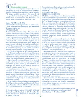 Bloque 3
                  Inicia multirreactivo                            Con un dictamen elaborado por corporaciones, los
         Las siguientes notas informativas se refieren a la        senadores aprobaron la ley Monsanto
         aprobación de la ley de Bioseguridad de los Orga-         Boletín 0517
         nismos Genéticamente Modificados; en la nota del          15 de febrero de 2005
         7 de febrero también se refieren a ésta como “ley de      GREENPEACE, MÉXICO
         bioseguridad”; en tanto que en la nota del 15 del         DF, México — El dictamen con el cual se aprobó la
         mismo mes, se le denomina “ley Monsanto”. Lee             ley Monsanto [llamada formalmente “Ley de Biose-
         las dos notas y responde las preguntas 1 a 4.             guridad de los Organismos Genéticamente Modifica-
                                                                   dos”] no fue elaborado por los senadores. Ninguna
         Lunes 7 de febrero de 2005                                de las comisiones involucradas en la dictaminación
         “Preferible tener una legislación a no tener nada”.       (Estudios legislativos segunda, Ciencia y tecnología
         La AMC, en favor de transgénicos, pero utilizados         y Medio ambiente) se reunieron previamente para
         de forma inteligente                                      elaborarlo. El propio presidente de la comisión de
         KARINA AVILÉS                                             ciencia y tecnología Armando Chavarría, cuestionó
         Al referirse a la iniciativa de ley de bioseguridad, de   en el pleno varias veces: ¿quién elaboró el dictamen?,
         la que se abrirá una consulta pública esta semana         sin obtener respuesta alguna. Con esta grave irre-
         para escuchar las inconformidades de quienes ad-          gularidad, el pleno del senado votó a favor de la ley
         vierten que esa norma permite el uso de los trans-        Monsanto […]
         génicos, el presidente de la Academia Mexicana de            Greenpeace considera que la aprobación de esta
         Ciencias (AMC), Octavio Paredes, expresó que es           ley legaliza la contaminación transgénica de Méxi-
         mejor tener una norma a no tener nada, porque “así        co, le da un cheque en blanco a las corporaciones,
         como estamos es la ley de la selva”, y consideró ne-      en especial a Monsanto, para operar en nuestro
         cesario “luchar porque los transgénicos se utilicen       país y lejos de dar certidumbre jurídica crea ries-
         de manera inteligente y no con toda la libertad del       gos y conflictos nuevos para los campesinos, los
         mundo, porque entonces sí habría riesgos” […]             indígenas y los consumidores […]
            En entrevista, Paredes se refirió a la minuta de          Senadores de todas las fracciones parlamen-
         ley de bioseguridad de organismos genéticamente           tarias […] presentaron propuestas para mejorar
         modificados, la cual ha sido cuestionada por diver-       el artículo 101, a fin de garantizar etiquetado de
         sas organizaciones y expertos en la materia, al con-      transgénicos y sus derivados y el derecho de los
         siderar que alienta el uso de los transgénicos[…]         ciudadanos a elegir sus alimentos, y al artículo
            Expresó que la postura de la AMC es en favor de        121, para establecer un régimen de responsabili-
         la aprobación de esta norma, porque es preferible         dad objetiva que garantice que quienes provoquen
         “tener una ley a no tenerla” y, por otro lado, así        daños usando organismos genéticamente modi-
         como hoy está el país, en esta materia “puede ocu-        ficados reparen estos impactos. Sin embargo, el
         rrir todo lo que se quiera” […]                           pleno votó en contra de estas modificaciones “por
            Insistió en que no hay ninguna demostración            procedimiento” y la ley se aprobó tal cual salió de
         científica de que los materiales transgénicos re-         la Cámara de Diputados. En contraste, el hecho de
         presenten un peligro para la salud, aunque sí hay         prestarse a votar un dictamen elaborado por los
         “dudas” de sus efectos en el medio ambiente. Por tal      promotores de los transgénicos no le preocupó al
         motivo, añadió, es necesario hacer estudios sobre         Senado en lo más mínimo.
         los impactos ecológicos y en la salud para “estar            “Los senadores han demostrado una vez más
         plenamente seguros”.                                      con hechos que no tienen un compromiso con los
            Dicha iniciativa fue aprobada en el Senado en abril    electores y sí permiten que imperen los intereses
         de 2003; posteriormente fue modificada por la Cáma-       comerciales de las grandes corporaciones transna-
         ra de Diputados a finales del año pasado y hoy día        cionales”, aseveró Carreón.
         está a la consideración de los senadores […]
                                                                   Fuente: http://www.greenpeace.org/mexico/press/
         © Derechos Reservados 1996-2005 DEMOS,                    releases/con-un-dictamen-elaborado-por#
         Desarrollo de Medios, S.A. de C.V. Todos los De-          Consultado el 11 de julio de 2007.
         rechos Reservados. Derechos de Autor 04-2005-
         011817321500-203.




SGUESP2-EXA-070806.indd 18                                                                                           8/7/07 2:58:23 PM
 