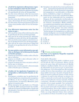 Bloque 3
         1. ¿Cuál de las siguientes afirmaciones expre-        III. Senadores de todas las fracciones parlamenta-
            sa una semejanza entre las dos notas?                   rias […] presentaron propuestas para mejorar
         A) Las dos notas presentan las opiniones favorables        el artículo 101, a fin de garantizar etiquetado
            a la aprobación de la Ley de bioseguridad.              de transgénicos y sus derivados y el derecho
         B) Las dos notas informan sobre las reacciones             de los ciudadanos a elegir sus alimentos.
            posteriores a la aprobación de la Ley de bio-      IV. El dictamen con el cual se aprobó la ley Mon-
            seguridad.                                              santo no fue elaborado por los senadores.
         C) Las dos notas dan información sobre las ven-            Ninguna de las comisiones involucradas en
            tajas y desventajas de la Ley de bioseguridad.          la dictaminación (Estudios legislativos segun-
         D) Las dos notas muestran la postura de las per-           da, Ciencia y tecnología y Medio ambiente)
            sonas entrevistadas sobre la Ley de biosegu-            se reunieron previamente para elaborarlo.
            ridad.                                             V. Paredes, expresó que es mejor tener una norma
                                                                    a no tener nada, porque “así como estamos
         2. Una diferencia importante entre las dos                 es la ley de la selva”, y consideró necesario
            notas es que…                                           “luchar porque los transgénicos se utilicen de
         A) sólo una de las notas refiere información sobre         manera inteligente y no con toda la libertad del
            la aprobación de la Ley de bioseguridad.                mundo, porque entonces sí habría riesgos”.
         B) sólo una de las notas presenta las opiniones
            emitidas en contra de la Ley de bioseguridad.      A)   I, III
         C) sólo una de las notas registra comentarios so-     B)   II, III, IV
            bre la aprobación de la Ley de bioseguridad.       C)   II, IV, V
         D) sólo una de las notas menciona el papel del        D)   I, II, IV, V
            Senado en la aprobación de la Ley de biose-
            guridad.                                                               Termina multirreactivo

         3. En una noticia o nota informativa una opi-
            nión se distingue de la información basada                 Inicia multirreactivo
            en hechos porque…                                  Con base en la siguiente biografía responde
         A) expresa un testimonio verídico sobre el hecho      las preguntas 4 a 6.
            que se informa.
         B) expresa un detalle o dato relevante sobre el       Frida Kahlo (Biografía)
            hecho que se informa.                              Magdalena Carmen Frida Kahlo y Calderón nació
         C) expresa un punto de vista o un juicio sobre el     el 6 de julio de 1907 en Coyoacán, México. Era la
            hecho que se informa.                              tercera de cuatro hijas del matrimonio de Matilde
         D) expresa una versión parcial o distorsionada        Calderón y Guillermo Kahlo. A los seis años enfermó
            sobre el hecho que se informa.                     de poliomielitis lo que provocó que su pierna dere-
                                                               cha adelgazara. Una enfermedad que ella intentaba
         4. ¿Cuáles de los siguientes fragmentos co-           ocultar, de joven bajo pantalones, más tarde bajo
             rresponden a información basada en he-            largas faldas mexicanas. Su padre, fotógrafo de pro-
             chos?                                             fesión, le enseñó a utilizar la cámara, revelar, retocar
         I. Greenpeace considera que la aprobación de          y colorear, lo cual le sería útil para su pintura. En
             esta ley legaliza la contaminación transgénica    1922 se matriculó en la Escuela Nacional Prepara-
             de México, le da un cheque en blanco a las        toria. Le interesaban las ciencias naturales, biología
             corporaciones, en especial a Monsanto, para       y anatomía, y deseaba ser médico. En la escuela era
             operar en nuestro país.                           miembro de un grupo apodado “Los cachuchas”,
         II. Dicha iniciativa fue aprobada en el Senado        quienes se identifican con una gorra de traficante.
             en abril de 2003; posteriormente fue modifi-      Era un grupo interesado en la literatura y con ideas
             cada por la Cámara de Diputados a finales del     social nacionalistas. De sus filas saldrían más tarde
             año pasado y hoy día está a la consideración      varios líderes de la izquierda mexicana. En 1925,
             de los senadores.                                 Frida y su amigo Alejandro Gómez Arias sufrieron
                                                               un accidente al chocar el autobús en que viajaban




SGUESP2-EXA-070806.indd 19                                                                                         8/7/07 2:58:23 PM
 