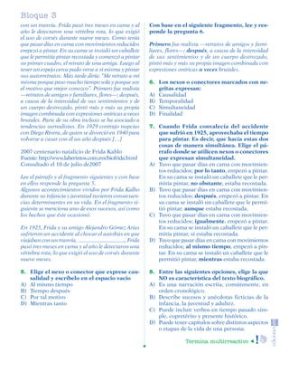 Bloque 3
         con un tranvía. Frida pasó tres meses en cama y al       Con base en el siguiente fragmento, lee y res-
         año le detectaron una vértebra rota, lo que exigió       ponde la pregunta 6.
         el uso de corsés durante nueve meses. Como tenía
         que pasar días en cama con movimientos reducidos         Primero fue realista —retratos de amigos y fami-
         empezó a pintar. En su cama se instaló un caballete      liares, flores—; después, a causa de la intensidad
         que le permitía pintar recostada y comenzó a pintar      de sus sentimientos y de un cuerpo destrozado,
         su primer cuadro, el retrato de una amiga. Luego al      pintó más y más su propia imagen combinada con
         tener un espejo cerca pudo verse a sí misma y pintar     expresiones oníricas a veces brutales.
         sus autorretratos. Más tarde diría: “Me retrato a mí
         misma porque paso mucho tiempo sola y porque soy         6. Los nexos o conectores marcados con ne-
         el motivo que mejor conozco”. Primero fue realista          gritas expresan:
         —retratos de amigos y familiares, flores—; después,      A) Causalidad
         a causa de la intensidad de sus sentimientos y de        B) Temporalidad
         un cuerpo destrozado, pintó más y más su propia          C) Simultaneidad
         imagen combinada con expresiones oníricas a veces        D) Finalidad
         brutales. Parte de su obra incluso se ha asociado a
         tendencias surrealistas. En 1929 contrajo nupcias        7. Cuando Frida convalecía del accidente
         con Diego Rivera, de quien se divorció en 1940 para         que sufrió en 1925, aprovechaba el tiempo
         volverse a casar con él un año después […]                  para pintar. Es decir, que hacía estas dos
                                                                     cosas de manera simultánea. Elige el pá-
         2007 centenario natalicio de Frida Kahlo                    rrafo donde se utilicen nexos o conectores
         Fuente: http://www.laberintos.com.mx/biofrida.html          que expresan simultaneidad.
         Consultado el 10 de julio de2007                         A) Tuvo que pasar días en cama con movimien-
                                                                     tos reducidos; por lo tanto, empezó a pintar.
         Lee el párrafo y el fragmento siguientes y con base         En su cama se instaló un caballete que le per-
         en ellos responde la pregunta 5.                            mitía pintar, no obstante, estaba recostada.
         Algunos acontecimientos vividos por Frida Kalho          B) Tuvo que pasar días en cama con movimien-
         durante su infancia y juventud tuvieron consecuen-          tos reducidos; después, empezó a pintar. En
         cias determinantes en su vida. En el fragmento si-          su cama se instaló un caballete que le permi-
         guiente se menciona uno de esos sucesos, así como           tió pintar, aunque estaba recostada.
         los hechos que éste ocasionó:                            C) Tuvo que pasar días en cama con movimien-
                                                                     tos reducidos; igualmente, empezó a pintar.
         En 1925, Frida y su amigo Alejandro Gómez Arias             En su cama se instaló un caballete que le per-
         sufrieron un accidente al chocar el autobús en que          mitía pintar, si estaba recostada.
         viajaban con un tranvía.                       , Frida   D) Tuvo que pasar días en cama con movimientos
         pasó tres meses en cama y al año le detectaron una          reducidos; al mismo tiempo, empezó a pin-
         vértebra rota, lo que exigió el uso de corsés durante       tar. En su cama se instaló un caballete que le
         nueve meses.                                                permitió pintar, mientras estaba recostada.

         5. Elige el nexo o conector que exprese cau-             8. Entre las siguientes opciones, elige la que
            salidad y escríbelo en el espacio vacío                  NO es característica del texto biográfico.
         A) Al mismo tiempo                                       A) Es una narración escrita, comúnmente, en
         B) Tiempo después                                           orden cronológico.
         C) Por tal motivo                                        B) Describe sucesos y anécdotas ficticias de la
         D) Mientras tanto                                           infancia, la juventud y adultez.
                                                                  C) Puede incluir verbos en tiempo pasado sim-
                                                                     ple, copretérito y presente histórico.
                                                                  D) Puede tener capítulos sobre distintos aspectos
                                                                     o etapas de la vida de una persona.

                                                                                 Termina multirreactivo




SGUESP2-EXA-070806.indd 20                                                                                       8/7/07 2:58:24 PM
 