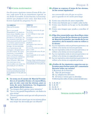 Bloque 1
                                                                                                                        3
                     Inicia multirreactivo                                  10. ¿Cómo se expresa el tema de las sirenas,
                                                                                en los versos siguientes?
         Los dos textos siguientes tratan el tema de las sire-
         nas; cada autor le da un tratamiento especial, ya                       tan convencido estoy de que no existes
         sea desde el asombro, la fascinación o el encanta-                      que te aguardo en mi sueño para luego.
         miento que producen estos seres. Con base en la
         lectura responde las preguntas 9 a 12.                             A) Como una relación de amor imposible.
                                                                            B) Como una fantasía que se repite cada noche.
          LA SIRENA                        SIRENA                           C) Como una ilusión en la que se ha decidido
          Marcial Fernández                Mario Benedetti                     creer.
                                                                            D) Como una imagen que ayuda a conciliar el
          La vi y me quedé                 Tengo la convicción de que
                                                                               sueño.
          boquiabierto: sin duda era       no existes
          una sirena. Cabellos rojos,      y sin embargo te oigo cada
          rostro de infanta, pechos        noche                            11. Elige dos enunciados que describan cómo
          frondosos y cola de pez. En      te invento a veces con mi            se trata el tema de las sirenas en el cuento
          ese momento sentí que mi         vanidad                              de Marcial Fernández, por medio de la voz
          sola presencia la aterró, pues   o mi desolación o mi                 narrativa y de la manera como se refiere a
          se revolvía espantosamente       modorra
                                           del infinito mar viene su
                                                                                la sirena:
          como si quisiera escapar
          de algo: su torso desnudo        asombro                          A) La voz narrativa está en primera persona y se
          y su monstruosa cola             lo escucho como un salmo y           refiere a la sirena en tercera persona.
          emergían y desaparecían a        pese a todo                      B) La voz narrativa está en tercera persona y se
          ras de la marea. Su canto,       tan convencido estoy de que          refiere a la sirena en tercera persona.
          asimismo, se asemejaba           no existes
                                                                            C) La voz narrativa está en tercera persona y se
          más a un lamento que a           que te aguardo en mi sueño
          una entonación melodiosa.        para luego.                          refiere a la sirena en segunda persona
          La imagen duró apenas                                             D) La voz narrativa está en primera persona y se
          unos instantes. Más tarde        Fuente: http://sololiteratura.       refiere a la sirena en segunda persona
          me enteré que en esa             com/ben/obraenverso.html
          misma playa una mujer fue        Consultada el 13 de julio de     12. ¿Cuáles de los siguientes aspectos son re-
          devorada por un tiburón.
                                                                                levantes para formar parte del comentario
          Fuente: http://www.ficticia.                                          literario sobre un cuento?
          com/cuentos/lasirena.html                                             I. Resumen de la historia
          Consultada el 13 de julio de                                          II. Tipo de personajes
          2007.                                                                 III. La adaptación del texto
                                                                                IV. El tema o temas que se abordan
         9. Un tema en el cuento de Marcial Fernán-                             V. Información sobre el éxito comercial del texto
            dez es el asombro frente a lo maravilloso,
            que en este caso son las sirenas, pues se                       A)   I, II, III, V
            trata de seres fantásticos. Un fragmento                        B)   I, II, IV
            que ilustra dicho tema es…                                      C)   II, IV, V
         A) “La imagen duró apenas unos instantes”                          D)   II, III, IV, V
         B) “La vi y me quedé boquiabierto: sin duda era
            una sirena”                                                                       Termina multirreactivo
         C) “En ese momento sentí que mi sola presencia
            la aterró”
         D) “Más tarde me enteré que en esa misma playa
            una mujer fue devorada por un tiburón”




SGUESP2-EXA-070806.indd 21                                                                                                   8/7/07 2:58:24 PM
 