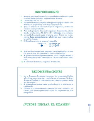 INSTRUCCIONES
                             1. Antes de resolver el examen lee con cuidado estas instrucciones,
                                si tienes dudas pregunta a tu maestra o maestro.
                             2. Utiliza lápiz del 2 o 2½.
                             3. Escribe tu nombre completo en la primera página de este cua-
                                dernillo de preguntas y en la hoja de respuestas.
                             4. Anota el número de folio en tu hoja de respuestas y rellena los
                                círculos correspondientes.
                             5. Para cada pregunta hay cuatro opciones de respuesta, identi-
                                ficadas con las letras A), B), C) y D) y sólo una es la correcta.
                             6. Lee cuidadosamente cada pregunta antes de marcar tu res-
                                puesta, llena completamente el círculo que corresponda a
                                la opción elegida.
                             7. El llenado correcto se muestra enseguida:
                                                   CORRECTO      INCORRECTO




                             8. Marca sólo una opción de respuesta en cada pregunta. Si mar-
                                 cas más de una, se considerará como no contestada.
                             9. Si quieres cambiar alguna respuesta, borra completamente la
                                 marca original y llena totalmente el círculo de tu nueva selec-
                                 ción.
                             10. Al terminar el examen, asegúrate de firmarlo.




                                           RECOMENDACIONES
                             •   No te detengas demasiado tiempo en las preguntas difíciles,
                                 selecciona una respuesta y continúa con el examen. Si tienes
                                 tiempo, al finalizar el examen regresa a estas preguntas y revisa
                                 tus respuestas.
                             •   Si quieres hacer anotaciones, puedes hacerlo al reverso de tu
                                 cuadernillo.
                             •   Durante el examen concentra tu atención en el contenido, re-
                                 cuerda que no está permitido copiar las respuestas de otro
                                 compañero.




                                 ¡PUEDES INICIAR EL EXAMEN!




SGUESP2-EXA-070806.indd 22                                                                           8/7/07 2:58:24 PM
 