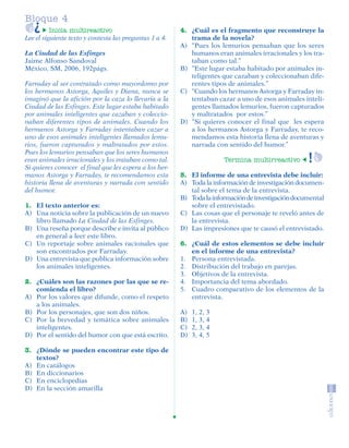 Bloque 4
                   Inicia multireactivo                           4. ¿Cuál es el fragmento que reconstruye la
         Lee el siguiente texto y contesta las preguntas 1 a 4.      trama de la novela?
                                                                  A) “Pues los lemurios pensaban que los seres
         La Ciudad de las Esfinges                                   humanos eran animales irracionales y los tra-
         Jaime Alfonso Sandoval                                      taban como tal.”
         México, SM, 2006, 192págs.                               B) “Este lugar estaba habitado por animales in-
                                                                     teligentes que cazaban y coleccionaban dife-
         Farraday al ser contratado como mayordomo por               rentes tipos de animales.”
         los hermanos Astorga, Aquiles y Diana, nunca se          C) “Cuando los hermanos Astorga y Farraday in-
         imaginó que la afición por la caza lo llevaría a la         tentaban cazar a uno de esos animales inteli-
         Ciudad de las Esfinges. Este lugar estaba habitado          gentes llamados lemurios, fueron capturados
         por animales inteligentes que cazaban y coleccio-           y maltratados por estos.”
         naban diferentes tipos de animales. Cuando los           D) “Si quieres conocer el final que les espera
         hermanos Astorga y Farraday intentaban cazar a              a los hermanos Astorga y Farraday, te reco-
         uno de esos animales inteligentes llamados lemu-            mendamos esta historia llena de aventuras y
         rios, fueron capturados y maltratados por estos.            narrada con sentido del humor.”
         Pues los lemurios pensaban que los seres humanos
         eran animales irracionales y los trataban como tal.                     Termina multirreactivo
         Si quieres conocer el final que les espera a los her-
         manos Astorga y Farraday, te recomendamos esta           5. El informe de una entrevista debe incluir:
         historia llena de aventuras y narrada con sentido        A) Toda la información de investigación documen-
         del humor.                                                  tal sobre el tema de la entrevista.
                                                                  B) Toda la información de investigación documental
         1. El texto anterior es:                                    sobre el entrevistado.
         A) Una noticia sobre la publicación de un nuevo          C) Las cosas que el personaje te reveló antes de
            libro llamado La Ciudad de las Esfinges.                 la entrevista.
         B) Una reseña porque describe e invita al público        D) Las impresiones que te causó el entrevistado.
            en general a leer este libro.
         C) Un reportaje sobre animales racionales que            6. ¿Cuál de estos elementos se debe incluir
            son encontrados por Farraday.                            en el informe de una entrevista?
         D) Una entrevista que publica información sobre          1. Persona entrevistada.
            los animales inteligentes.                            2. Distribución del trabajo en parejas.
                                                                  3. Objetivos de la entrevista.
         2. ¿Cuáles son las razones por las que se re-            4. Importancia del tema abordado.
            comienda el libro?                                    5. Cuadro comparativo de los elementos de la
         A) Por los valores que difunde, como el respeto             entrevista.
            a los animales.
         B) Por los personajes, que son dos niños.                A)   1, 2, 3
         C) Por la brevedad y temática sobre animales             B)   1, 3, 4
            inteligentes.                                         C)   2, 3, 4
         D) Por el sentido del humor con que está escrito.        D)   3, 4, 5

         3. ¿Dónde se pueden encontrar este tipo de
            textos?
         A) En catálogos
         B) En diccionarios
         C) En enciclopedias
         D) En la sección amarilla




SGUESP2-EXA-070806.indd 24                                                                                       8/7/07 2:58:25 PM
 
