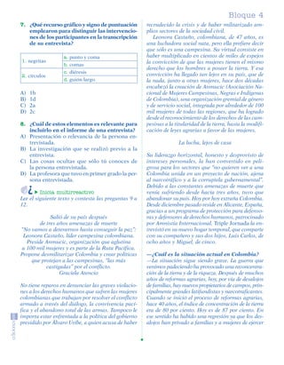 Bloque 4
         7. ¿Qué recurso gráfico y signo de puntuación         recrudecido la crisis y de haber militarizado am-
            emplearon para distinguir las intervencio-         plios sectores de la sociedad civil.
            nes de los participantes en la transcripción          Leonora Castaño, colombiana, de 47 años, es
            de su entrevista?                                  una luchadora social nata, pero ella prefiere decir
                                                               que sólo es una campesina. Su virtud consiste en
                             a. punto y coma                   haber multiplicado en cientos de miles de espejos
          1. negritas                                          la convicción de que las mujeres tienen el mismo
                             b. comas
                                                               derecho que los hombres a poseer la tierra. Y esa
                             c. diéresis                       convicción ha llegado tan lejos en su país, que de
          2. círculos
                             d. guión largo.                   la nada, junto a otras mujeres, hace dos décadas
                                                               encabezó la creación de Anmucic (Asociación Na-
         A)    1b                                              cional de Mujeres Campesinas, Negras e Indígenas
         B)    1d                                              de Colombia), una organización gremial de género
         C)    2a                                              y de servicio social, integrada por alrededor de 100
         D)    2c                                              mil mujeres de todas las regiones, que ha logrado
                                                               desde el reconocimiento de los derechos de las cam-
         8. ¿Cuál de estos elementos es relevante para         pesinas a la titularidad de la tierra, hasta la modifi-
            incluirlo en el informe de una entrevista?         cación de leyes agrarias a favor de las mujeres.
         A) Presentación o relevancia de la persona en-
            trevistada.                                                       La lucha, lejos de casa
         B) La investigación que se realizó previo a la
            entrevista.                                        Su liderazgo horizontal, honesto y desprovisto de
         C) Las cosas ocultas que sólo tú conoces de           intereses personales, la han convertido en peli-
            la persona entrevistada.                           grosa para los sectores que “no quieren ver a una
         D) La profesora que tuvo en primer grado la per-      Colombia unida en un proyecto de nación, ajena
            sona entrevistada.                                 al narcotráfico y a la corruptela gubernamental”.
                                                               Debido a las constantes amenazas de muerte que
                  Inicia multirreactivo                        venía sufriendo desde hacía tres años, tuvo que
         Lee el siguiente texto y contesta las preguntas 9 a   abandonar su país. Hoy por hoy extraña Colombia.
         12.                                                   Desde diciembre pasado reside en Alicante, España,
                                                               gracias a un programa de protección para defenso-
                       Salió de su país después                ras y defensores de derechos humanos, patrocinado
                  de tres años amenazas de muerte              por Amnistía Internacional. Triple Jornada la en-
         “No vamos a detenernos hasta conseguir la paz”:       trevistó en su nuevo hogar temporal, que comparte
          Leonora Castaño, líder campesina colombiana.         con su compañero y sus dos hijos, Luis Carlos, de
            Preside Anmucic, organización que aglutina         ocho años y Miguel, de cinco.
          a 100 mil mujeres y es parte de la Ruta Pacífica.
         Propone desmilitarizar Colombia y crear políticas     —¿Cuál es la situación actual en Colombia?
              que protejan a las campesinas, “las más          —La situación sigue siendo grave. La guerra que
                     castigadas” por el conflicto.             venimos padeciendo ha provocado una reconcentra-
                           Graciela Atencio                    ción de la tierra y de la riqueza. Después de muchos
                                                               años de reformas agrarias, hoy, por vía de desalojos
         No tiene reparos en denunciar las graves violacio-    de familias, hay nuevos propietarios de campos, prin-
         nes a los derechos humanos que sufren las mujeres     cipalmente grandes latifundistas y narcotraficantes.
         colombianas que trabajan por resolver el conflicto    Cuando se inició el proceso de reformas agrarias,
         armado a través del diálogo, la convivencia pací-     hace 40 años, el índice de concentración de la tierra
         fica y el abandono total de las armas. Tampoco le     era de 80 por ciento. Hoy es de 87 por ciento. En
         importa estar enfrentada a la política del gobierno   ese sentido ha habido una regresión ya que los des-
         presidido por Álvaro Uribe, a quien acusa de haber    alojos han privado a familias y a mujeres de ejercer




SGUESP2-EXA-070806.indd 25                                                                                        8/7/07 2:58:25 PM
 