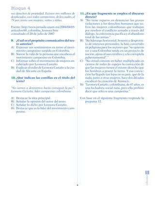 Bloque 1
                4
         sus derechos de propiedad. Existen tres millones de     11. ¿En que fragmento se emplea el discurso
         desplazados, casi todos campesinos, de los cuales, el       directo?
         79 por ciento son mujeres, niños y niñas.               A) “No tiene reparos en denunciar las graves
                                                                     violaciones a los derechos humanos que su-
         Fuente: http://www.jornada.unam.mx/2004/04/05/              fren las mujeres colombianas que trabajan
         articulos/68_colombia_leonora.htm                           por resolver el conflicto armado a través del
         consultado el 20 de julio de 2007                           diálogo, la convivencia pacífica y el abandono
                                                                     total de las armas.”
         9. ¿Cuál es el propósito comunicativo del tex-          B) “Su liderazgo horizontal, honesto y desprovis-
            to anterior?                                             to de intereses personales, la han convertido
         A) Expresar sus sentimientos en torno al movi-              en peligrosa para los sectores que “no quieren
            miento campesino surgido en Colombia.                    ver a una Colombia unida en un proyecto de
         B) Narrar la vida de la persona que encabeza el             nación, ajena al narcotráfico y a la corruptela
            movimiento campesino en Colombia.                        gubernamental”.”
         C) Informar sobre el movimiento de mujeres en-          C) “Su virtud consiste en haber multiplicado en
            cabezado por Leonora Castaño.                            cientos de miles de espejos la convicción de
         D) Explicar el exilio de Leonora Castaño a la ciu-          que las mujeres tienen el mismo derecho que
            dad de Alicante en España.                               los hombres a poseer la tierra. Y esa convic-
                                                                     ción ha llegado tan lejos en su país, que de la
         10. ¿Qué indican las comillas en el título del              nada, junto a otras mujeres, hace dos décadas
             texto?                                                  encabezó la creación de Anmucic.
                                                                 D) “Leonora Castaño, colombiana, de 47 años, es
         “No vamos a detenernos hasta conseguir la paz”:             una luchadora social nata, pero ella prefiere
         Leonora Castaño, líder campesina colombiana                 decir que sólo es una campesina.”

         A)    Destacar la idea principal.                       Con base en el siguiente fragmento responde la
         B)    Señalar la opinión del autor del texto.              pregunta 12.
         C)    Señalar lo dicho por Leonora Castaño.
         D)    Destacar que es la líder del movimiento cam-
               pesino.




SGUESP2-EXA-070806.indd 26                                                                                       8/7/07 2:58:26 PM
 