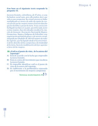 Bloque 4
         Con base en el siguiente texto responde la
         pregunta 12.

         Leonora Castaño, colombiana, de 47 años, es una
         luchadora social nata, pero ella prefiere decir que
         sólo es una campesina. Su virtud consiste en haber
         multiplicado en cientos de miles de espejos la con-
         vicción de que las mujeres tienen el mismo derecho
         que los hombres a poseer la tierra. Y esa convicción
         ha llegado tan lejos en su país, que de la nada, junto
         a otras mujeres, hace dos décadas encabezó la crea-
         ción de Anmunic (Asociación Nacional de Mujeres
         Campesinas, Negras e Indígenas de Colombia), una
         organización gremial de género y de servicio social,
         integrada por alrededor de 100 mil mujeres de todas
         las regiones, que ha logrado desde el reconocimien-
         to de los derechos de las campesinas a la titularidad
         de la tierra, hasta la modificación de leyes agrarias
         a favor de las mujeres.

         12. ¿Cuál es el punto de vista, de la autora del
             reportaje?
         A) Está de acuerdo con la lucha que emprendió
             Leonora Castaño.
         B) Está en contra del movimiento que encabeza
             Leonora Castaño.
         C) Es imposible identificar cuál es el punto de
             vista de la autora del reportaje.
         D) Es indiferente a la problemática expresada
             por el movimiento de mujeres campesinas.

                             Termina multirreactivo




SGUESP2-EXA-070806.indd 27                                              8/7/07 2:58:26 PM
 