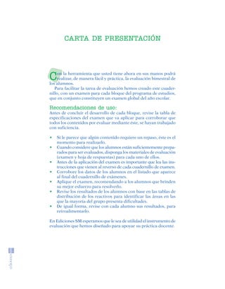 CARTA DE PRESENTACIÓN




                            C   on la herramienta que usted tiene ahora en sus manos podrá
                                realizar, de manera fácil y práctica, la evaluación bimestral de
                            los alumnos.
                               Para facilitar la tarea de evaluación hemos creado este cuader-
                            nillo, con un examen para cada bloque del programa de estudios,
                            que en conjunto constituyen un examen global del año escolar.

                            Recomendaciones de uso:
                            Antes de concluir el desarrollo de cada bloque, revise la tabla de
                            especificaciones del examen que va aplicar para corroborar que
                            todos los contenidos por evaluar mediante éste, se hayan trabajado
                            con suficiencia.

                            •   Si le parece que algún contenido requiere un repaso, éste es el
                                momento para realizarlo.
                            •   Cuando considere que los alumnos están suficientemente prepa-
                                rados para ser evaluados, disponga los materiales de evaluación
                                (examen y hoja de respuestas) para cada uno de ellos.
                            •   Antes de la aplicación del examen es importante que lea las ins-
                                trucciones que vienen al reverso de cada cuadernillo de examen.
                            •   Corrobore los datos de los alumnos en el listado que aparece
                                al final del cuadernillo de exámenes.
                            •   Aplique el examen, recomendando a los alumnos que brinden
                                su mejor esfuerzo para resolverlo.
                            •   Revise los resultados de los alumnos con base en las tablas de
                                distribución de los reactivos para identificar las áreas en las
                                que la mayoria del grupo presenta dificultades.
                            •   De igual forma, revise con cada alumno sus resultados, para
                                retroalimentarlo.

                            En Ediciones SM esperamos que le sea de utilidad el instrumento de
                            evaluación que hemos diseñado para apoyar su práctica docente.




SGUESP2-EXA-070806.indd 3                                                                          8/7/07 2:58:18 PM
 
