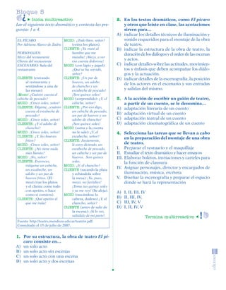 Bloque 5
                  Inicia multireactivo                               2. En los textos dramáticos, como El pícaro
         Lee el siguiente texto dramático y contesta las pre-           y otros que leíste en clase, las acotaciones
         guntas 1 a 4.                                                  sirven para…
                                                                     A) indicar los detalles técnicos de iluminación y
          EL PÍCARO                   MOZO: ¿Todo bien, señor?          sonido requeridos para el montaje de la obra
          Por Adriana Alarco de Zadra     (retira los platos).          de teatro.
                                      CLIENTE: ¡Ya maté al           B) indicar la estructura de la obra de teatro, la
          PERSONAJES:                     hambre que me                 duración de los diálogos y el orden de las escenas
          Mozo del restaurante            mataba! ¡Mozo, a ver
          Cliente del restaurante         esa cuenta dolorosa!
                                                                        y actos.
          ESCENARIO: Sala del         MOZO (con lápiz y papel):      C) indicar detalles sobre las actitudes, movimien-
          restaurante                     ¿Qué se ha servido,           tos y énfasis que deben acompañar los diálo-
                                          señor?                        gos y la actuación.
          CLIENTE (entrando           CLIENTE: ¡Un par de            D) indicar detalles de la escenografía, la posición
               al restaurante y           huevos, un adobo
                                                                        de los actores en el escenario y sus entradas
               sentándose a una de        de chancho y un
               las mesas):                escabeche de pescado!         y salidas del mismo.
          ¡Mozo! ¿Cuánto cuesta el        ¡Son quince soles!
          cebiche de pescado?         MOZO (sorprendido): ¿Y, el     3. A la acción de escribir un guión de teatro,
          MOZO: ¡Cinco soles, señor!      cebiche, señor?               a partir de un cuento, se le denomina…
          CLIENTE: Dígame, ¿cuánto CLIENTE: ¡Por eso digo,           A) adaptación literaria de un cuento
               cuesta el escabeche de     un cebiche de pescado,
               pescado?                   un par de huevos y un
                                                                     B) adaptación virtual de un cuento
          MOZO: ¡Cinco soles, señor!      adobo de chancho!          C) adaptación teatral de un cuento
          CLIENTE: ¿Y el adobo de         ¡Son quince soles!         D) adaptación cinematográfica de un cuento
               chancho?               MOZO (suma y la cuenta
          MOZO: ¡Cinco soles, señor!      no le sale): ¿Y, el        4. Selecciona las tareas que se llevan a cabo
          CLIENTE: ¿Y, los huevos         escabeche, señor?
                                                                          en la preparación del montaje de una obra
               fritos?                CLIENTE: Justamente,
          MOZO: ¡Cinco soles, señor!      le estoy diciendo, un           de teatro.
          CLIENTE: ¿No tiene nada         escabeche de pescado,      I. Preparar el vestuario y el maquillaje
               más barato?                un cebiche y un par de     II. Estudiar el texto dramático y hacer ensayos
          MOZO: ¡No, señor!               huevos. Son quince         III. Elaborar boletos, invitaciones y carteles para
          CLIENTE: Entonces,              soles.                          la función de clausura
               tráigame un cebiche,   MOZO: ¿Y, el chancho?
               un escabeche, un       CLIENTE (sacando la plata
                                                                     IV. Asignar personajes, director y encargados de
               adobo y un par de          y echándola sobre               iluminación, música, etcétera
               huevos fritos. (El         la mesa): ¡Ya, pues,       V. Diseñar la escenografía y preparar el espacio
               mozo trae los platos       mozo, no fastidies!             donde se hará la representación
               y el cliente come todo     ¡Toma tus quince soles
               con apetito, o hace        y ya me voy! (Se aleja).
                                                                     A)   I, II, III, IV
               como si comiera).      MOZO (rascándose la
          CLIENTE: ¡Qué apetito el        cabeza, dudoso) ¿Y, el     B)   II, III, IV,
               que me traía!              chancho, señor?            C)   III, IV, V
                                      CLIENTE (antes de salir de     D)   I, II, IV, V
                                          la escena): ¡Si lo ves,
                                          salúdalo de mi parte!                        Termina multirreactivo
          Fuente http://teatro.mendoza.edu.ar/teatrin.pdf.
          Consultado el 15 de julio de 2007.


         1. Por su estructura, la obra de teatro El pí-
            caro consiste en…
         A) un solo acto
         B) un solo acto sin escenas
         C) un solo acto con una escena
         D) un solo acto y dos escenas




SGUESP2-EXA-070806.indd 30                                                                                            8/7/07 2:58:27 PM
 