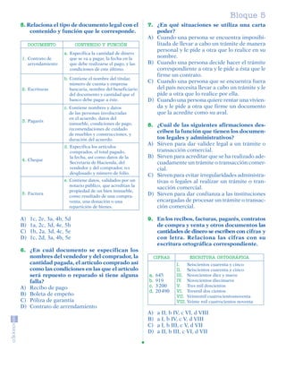 Bloque 5
         5. Relaciona el tipo de documento legal con el               7. ¿En qué situaciones se utiliza una carta
             contenido y función que le corresponde.                     poder?
                                                                      A) Cuando una persona se encuentra imposibi-
              DOCUMENTO             CONTENIDO Y FUNCIÓN                  litada de llevar a cabo un trámite de manera
                                                                         personal y le pide a otra que lo realice en su
                              a. Especifica la cantidad de dinero
          1. Contrato de         que se va a pagar, la fecha en la       nombre.
             arrendamiento       que debe realizarse el pago, y las   B) Cuando una persona decide hacer el trámite
                                 condiciones de este último.             correspondiente a otra y le pide a ésta que le
                                                                         firme un contrato.
                              b. Contiene el nombre del titular,
                                 número de cuenta y empresa
                                                                      C) Cuando una persona que se encuentra fuera
          2. Escrituras          bancaria, nombre del beneficiario       del país necesita llevar a cabo un trámite y le
                                 del documento y cantidad que el         pide a otra que lo realice por ella.
                                 banco debe pagar a éste.             D) Cuando una persona quiere rentar una vivien-
                              c. Contiene nombres y datos                da y le pide a otra que firme un documento
                                 de las personas involucradas            que la acredite como su aval.
                                 en el acuerdo, datos del
          3. Pagarés
                                 inmueble, condiciones de pago,       8. ¿Cuál de las siguientes afirmaciones des-
                                 recomendaciones de cuidado
                                                                         criben la función que tienen los documen-
                                 de muebles y construcciones, y
                                 duración del acuerdo.                   tos legales y administrativos?
                              d. Especifica los artículos
                                                                      A) Sirven para dar validez legal a un trámite o
                                 comprados, el total pagado,             transacción comercial.
                                 la fecha, así como datos de la       B) Sirven para acreditar que se ha realizado ade-
          4. Cheque
                                 Secretaría de Hacienda, del             cuadamente un trámite o transacción comer-
                                 vendedor y del comprador, IVA           cial.
                                 desglosado y número de folio.
                                                                      C) Sirven para evitar irregularidades administra-
                              e. Contiene datos, validados por un        tivas o legales al realizar un trámite o tran-
                                 notario público, que acreditan la
                                                                         sacción comercial.
                                 propiedad de un bien inmueble,
          5. Factura
                                 como resultado de una compra-        D) Sirven para dar confianza a las instituciones
                                 venta, una donación o una               encargadas de procesar un trámite o transac-
                                 repartición de bienes.                  ción comercial.

         A)    1c, 2e, 3a, 4b, 5d                                     9. En los recibos, facturas, pagarés, contratos
         B)    1a, 2c, 3d, 4e, 5b                                        de compra y venta y otros documentos las
         C)    1b, 2a, 3d, 4c, 5e                                        cantidades de dinero se escriben con cifras y
         D)    1c, 2d, 3a, 4b, 5e                                        con letra. Relaciona las cifras con su
                                                                         escritura ortográfica correspondiente.
         6. ¿En cuál documento se especifican los
            nombres del vendedor y del comprador, la                    CIFRAS            ESCRITURA ORTOGRÁFICA
            cantidad pagada, el artículo comprado así                               I.    Seiscientos cuarenta y cinco
            como las condiciones en las que el artículo                             II. Seiscientos cuarenta y cinco
            será repuesto o reparado si tiene alguna                  a.   645      III. Novecientos diez y nueve
            falla?                                                    b.   919      IV. Novecientos diecinueve
         A) Recibo de pago                                            c.   3 200    V.    Tres mil doscientos
                                                                      d.   20 490   VI. Tresmil dos cientos
         B) Boleta de empeño                                                        VII. Veintemil cuatrocientosnoventa
         C) Póliza de garantía                                                      VIII. Veinte mil cuatrocientos noventa
         D) Contrato de arrendamiento
                                                                      A)   a II, b IV, c VI, d VIII
                                                                      B)   a I, b IV, c V, d VIII
                                                                      C)   a I, b III, c V, d VII
                                                                      D)   a II, b III, c VI, d VII




SGUESP2-EXA-070806.indd 31                                                                                                   8/7/07 2:58:27 PM
 