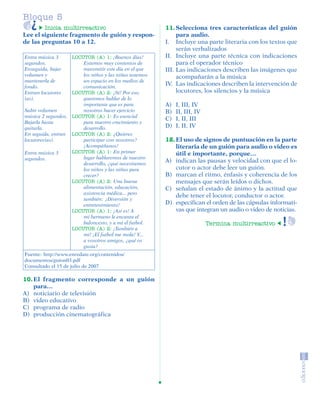 Bloque 5
                 Inicia multirreactivo                           11. Selecciona tres características del guión
         Lee el siguiente fragmento de guión y respon-                para audio.
         de las preguntas 10 a 12.                               I. Incluye una parte literaria con los textos que
                                                                      serán verbalizados
          Entra música 3     LOCUTOR (A) 1: ¡Buenos días!        II. Incluye una parte técnica con indicaciones
          segundos.              Estamos muy contentos de             para el operador técnico
          Enseguida, bajar       transmitir este día en el que   III. Las indicaciones describen las imágenes que
          volumen y              los niños y las niñas tenemos        acompañarán a la música
          mantenerla de          un espacio en los medios de
          fondo.                 comunicación.
                                                                 IV. Las indicaciones describen la intervención de
          Entran locutores   LOCUTOR (A) 2: ¡Sí! Por eso,             locutores, los silencios y la música
          (as).                  queremos hablar de lo
                                 importante que es para          A)   I, III, IV
          Subir volumen          nosotros hacer ejercicio        B)   II, III, IV
          música 2 segundos. LOCUTOR (A) 1: Es esencial
                                                                 C)   I, II, III
          Bajarla hasta          para nuestro crecimiento y
          quitarla.              desarrollo.                     D)   I, II, IV
          En seguida, entran LOCUTOR (A) 2: ¿Quieres
          locutores(as).         participar con nosotros?        12. El uso de signos de puntuación en la parte
                                 ¡Acompáñanos!                       literaria de un guión para audio o video es
          Entra música 3     LOCUTOR (A) 1: En primer                útil e importante, porque…
          segundos.              lugar hablaremos de nuestro
                                 desarrollo, ¿qué necesitamos
                                                                 A) indican las pausas y velocidad con que el lo-
                                 los niños y las niñas para          cutor o actor debe leer un guión.
                                 crecer?                         B) marcan el ritmo, énfasis y coherencia de los
                             LOCUTOR (A) 2: Una buena                mensajes que serán leídos o dichos.
                                 alimentación, educación,        C) señalan el estado de ánimo y la actitud que
                                 asistencia médica... pero
                                                                     debe tener el locutor, conductor o actor.
                                 también: ¡Diversión y
                                 entretenimiento!                D) especifican el orden de las cápsulas informati-
                             LOCUTOR (A) 1: ¡Así es! A               vas que integran un audio o video de noticias.
                                 mi hermano le encanta el
                                 baloncesto, y a mí el futbol.                      Termina multirreactivo
                             LOCUTOR (A) 2: ¡También a
                                 mí! ¡El futbol me mola! Y...
                                 a vosotros amigos, ¿qué os
                                 gusta?
          Fuente: http://www.enredate.org/contenidos/
          documentos/guion03.pdf
          Consultado el 15 de julio de 2007

         10. El fragmento corresponde a un guión
             para…
         A) noticiario de televisión
         B) video educativo
         C) programa de radio
         D) producción cinematográfica




SGUESP2-EXA-070806.indd 32                                                                                      8/7/07 2:58:28 PM
 