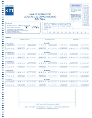 IMPORTANTE
                                                                                                                      1. LLENA LOS CÍRCULOS        0     0        0   0
                                                                                                                         DE ACUERDO AL NÚM.
                                                                                                                         DE FOLIO DE TU COM-       1     1        1   1
                                                                                                                         PROBANTE
                                                                                                                                                   2     2        2   2
                                                                                                                                                   3     3        3   3
                                                  HOJA DE RESPUESTAS                                                  2. ESTE EXÁMEN SÓLO
                                                                                                                         TIENE VALIDEZ SI ESTÁ     4     4        4   4
                                               EXÁMENES DE CONOCIMIENTOS                                                 ANOTADO EL NÚM. DE
                                                                                                                         FOLIO Y LLENADOS          5     5        5   5

                                                       BIOLOGÍA                                                          LOS CÍRCULOS CO-
                                                                                                                         RRESPONDIENTES
                                                                                                                                                   6     6        6   6
                                                                                                                                                   7     7        7   7
                                                                                                                                                   8     8        8   8
       INSTRUCCIÓN                                                           ANOTA EL NÚMERO DE LA VERSIÓN QUE APA-
       1. USA LÁPIZ DEL NÚM. 2 o 1/2
                                                                             RECE EN LA PORTADA DEL CUADERNILLO DE                                 9     9        9   9
                                                 CORRECTO   INCORRECTO       PREGUNTAS Y LLENA EL CÍRCULO CORRES-
       2. LLENA TOTALMENTE LOS CÍRCULOS                                      PONDIENTE
       3.   SI TE EQUIVOCAS BORRA COMPLETAMENTE
       4.   NO HAGAS NINGUNA MARCA FUERA DE LOS CÍRCULOS
       5.   NO USES PLUMA NI MARCADOR
       6.   NO MALTRATES NI DOBLES ESTA HOJA                                           01   02   03    04   05    06        07      08        09             10




       NOMBRE:
                                       APELLIDO PATERNO                       APELLIDO MATERNO                             NOMBRE (S)



       PRIMERA SESIÓN                                                        BLOQUE 1
        1                         3                   5                  7         9              11             13                      15


        2                         4                   6                  8        10              12             14                      16



       SEGUNDA SESIÓN                                                        BLOQUE 2
        1                         3                   5                  7         9              11             13                      15


        2                         4                   6                  8        10              12             14                      16



       TERCERA SESIÓN                                                        BLOQUE 3
        1                         3                   5                  7         9              11             13                      15


        2                         4                   6                  8        10              12             14                      16



       CUARTA SESIÓN                                                         BLOQUE 4
        1                         3                   5                  7         9              11             13                      15


        2                         4                   6                  8        10              12             14                      16



       QUINTA SESIÓN                                                         BLOQUE 5
        1                         3                   5                  7         9              11             13                      15


        2                         4                   6                  8        10              12             14                      16




                                                                 FIRMA DEL SUSTENTANTE (CON LÁPIZ)

                                                  ESTE DOCUMENTO NO TENDRÁ VALIDEZ SIN LA FIRMA DEL SUSTENTANTE
                                                                NO MALTRATE NI DOBLE ESTA HOJA




SGUESP2-EXA-070806.indd 35                                                                                                                             8/7/07 2:58:28 PM
 