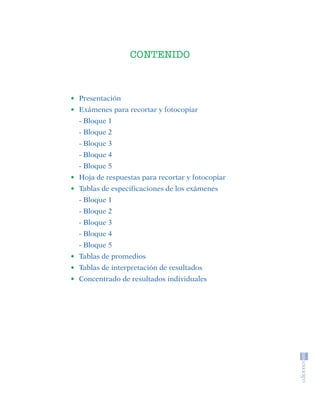 CONTENIDO



                            • Presentación
                            • Exámenes para recortar y fotocopiar
                              - Bloque 1
                              - Bloque 2
                              - Bloque 3
                              - Bloque 4
                              - Bloque 5
                            • Hoja de respuestas para recortar y fotocopiar
                            • Tablas de especificaciones de los exámenes
                              - Bloque 1
                              - Bloque 2
                              - Bloque 3
                              - Bloque 4
                              - Bloque 5
                            • Tablas de promedios
                            • Tablas de interpretación de resultados
                            • Concentrado de resultados individuales




SGUESP2-EXA-070806.indd 4                                                     8/7/07 2:58:19 PM
 