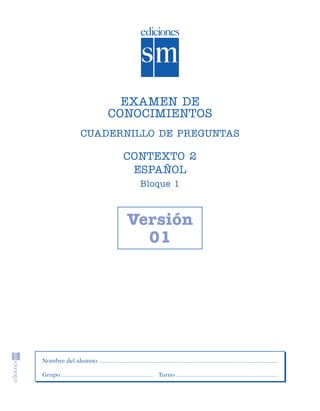 EXAMEN DE
                                        CONOCIMIENTOS
                               CUADERNILLO DE PREGUNTAS

                                         CONTEXTO 2
                                          ESPAÑOL
                                            Bloque 1



                                          Versión
                                            01




                    Nombre del alumno

                    Grupo                      Turno




SGUESP2-EXA-070806.indd 5                                 8/7/07 2:58:19 PM
 