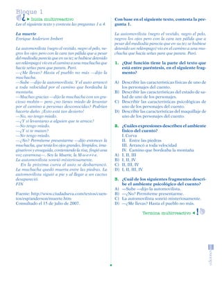 Bloque 1
                   Inicia multirreactivo                          Con base en el siguiente texto, contesta la pre-
         Lee el siguiente texto y contesta las preguntas 1 a 4.   gunta 1.

         La muerte                                                La automovilista (negro el vestido, negro el pelo,
         Enrique Anderson Imbert                                  negros los ojos pero con la cara tan pálida que a
                                                                  pesar del mediodía parecía que en su tez se hubiese
         La automovilista (negro el vestido, negro el pelo, ne-   detenido un relámpago) vio en el camino a una mu-
         gros los ojos pero con la cara tan pálida que a pesar    chacha que hacía señas para que parara. Paró.
         del mediodía parecía que en su tez se hubiese detenido
         un relámpago) vio en el camino a una muchacha que        1. ¿Qué función tiene la parte del texto que
         hacía señas para que parara. Paró.                          está entre paréntesis, en el siguiente frag-
         —¿Me llevas? Hasta el pueblo no más —dijo la                mento?
         muchacha.
         —Sube —dijo la automovilista. Y el auto arrancó          A) Describir las características físicas de uno de
         a toda velocidad por el camino que bordeaba la              los personajes del cuento.
         montaña.                                                 B) Describir las características del estado de sa-
         —Muchas gracias —dijo la muchacha con un gra-               lud de uno de los personajes.
         cioso mohín— pero ¿no tienes miedo de levantar           C) Describir las características psicológicas de
         por el camino a personas desconocidas? Podrían              uno de los personajes del cuento.
         hacerte daño. ¡Esto está tan desierto!                   D) Describir las características del maquillaje de
         —No, no tengo miedo.                                        uno de los personajes del cuento.
         —¿Y si levantaras a alguien que te atraca?
         —No tengo miedo.                                         2. ¿Cuáles expresiones describen el ambiente
         —¿Y si te matan?                                            físico del cuento?
         —No tengo miedo.                                            I. Curva
         —¿No? Permíteme presentarme —dijo entonces la               II. Entre las piedras
         muchacha, que tenía los ojos grandes, límpidos, ima-        III. Arrancó a toda velocidad
         ginativos y enseguida, conteniendo la risa, fingió una      IV. Camino que bordeaba la montaña
         voz cavernosa—. Soy la Muerte, la M-u-e-r-t-e.           A) I, II, III
         La automovilista sonrió misteriosamente.                 B) I, II, IV
            En la próxima curva el auto se desbarrancó.           C) II, III, IV
         La muchacha quedó muerta entre las piedras. La           D) I, II, III, IV
         automovilista siguió a pie y al llegar a un cactus
         desapareció.                                             3. ¿Cuál de los siguientes fragmentos descri-
         FIN                                                         be el ambiente psicológico del cuento?
                                                                  A) —Sube —dijo la automovilista.
         Fuente: http://www.ciudadseva.com/textos/cuen-           B) —¿No? Permíteme presentarme.
         tos/esp/anderson/muerte.htm                              C) La automovilista sonrió misteriosamente.
         Consultado el 15 de julio de 2007.                       D) —¿Me llevas? Hasta el pueblo no más.

                                                                                 Termina multirreactivo




SGUESP2-EXA-070806.indd 6                                                                                         8/7/07 2:58:19 PM
 