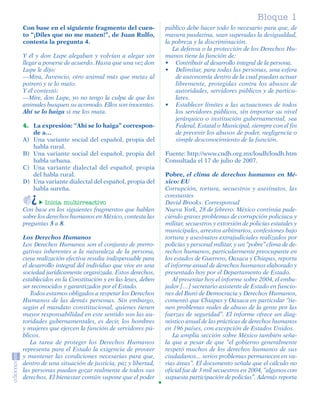 Bloque 1
         Con base en el siguiente fragmento del cuen-            público debe hacer todo lo necesario para que, de
         to “¡Diles que no me maten!”, de Juan Rulfo,            manera paulatina, sean superadas la desigualdad,
         contesta la pregunta 4.                                 la pobreza y la discriminación.
                                                                    La defensa o la protección de los Derechos Hu-
         Y él y don Lupe alegaban y volvían a alegar sin         manos tiene la función de:
         llegar a ponerse de acuerdo. Hasta que una vez don      • Contribuir al desarrollo integral de la persona.
         Lupe le dijo:                                           • Delimitar, para todas las personas, una esfera
         —Mira, Juvencio, otro animal más que metas al               de autonomía dentro de la cual puedan actuar
         potrero y te lo mato.                                       libremente, protegidas contra los abusos de
         Y él contestó:                                              autoridades, servidores públicos y de particu-
         —Mire, don Lupe, yo no tengo la culpa de que los            lares.
         animales busquen su acomodo. Ellos son inocentes.       • Establecer límites a las actuaciones de todos
         Ahí se lo haiga si me los mata.                             los servidores públicos, sin importar su nivel
                                                                     jerárquico o institución gubernamental, sea
         4. La expresión: “Ahí se lo haiga” correspon-               Federal, Estatal o Municipal, siempre con el fin
            de a…                                                    de prevenir los abusos de poder, negligencia o
         A) Una variante social del español, propia del              simple desconocimiento de la función.
            habla rural.
         B) Una variante social del español, propia del          Fuente: http://www.cndh.org.mx/losdh/losdh.htm
            habla urbana.                                        Consultada el 17 de julio de 2007.
         C) Una variante dialectal del español, propia
            del habla rural.                                     Pobre, el clima de derechos humanos en Mé-
         D) Una variante dialectal del español, propia del       xico: EU
            habla sureña.                                        Corrupción, tortura, secuestros y asesinatos, las
                                                                 constantes
                  Inicia multirreactivo                          David Brooks. Corresponsal
         Con base en los siguientes fragmentos que hablan        Nueva York, 28 de febrero. México continúa pade-
         sobre los derechos humanos en México, contesta las      ciendo graves problemas de corrupción policiaca y
         preguntas 5 a 8.                                        militar, secuestros y extorsión de policías estatales y
                                                                 municipales, arrestos arbitrarios, confesiones bajo
         Los Derechos Humanos                                    tortura y asesinatos extrajudiciales realizados por
         Los Derechos Humanos son el conjunto de prerro-         policías y personal militar, y un “pobre’’ clima de de-
         gativas inherentes a la naturaleza de la persona,       rechos humanos, particularmente preocupante en
         cuya realización efectiva resulta indispensable para    los estados de Guerrero, Oaxaca y Chiapas, reporta
         el desarrollo integral del individuo que vive en una    el informe anual de derechos humanos elaborado y
         sociedad jurídicamente organizada. Estos derechos,      presentado hoy por el Departamento de Estado.
         establecidos en la Constitución y en las leyes, deben       Al presentar hoy el informe sobre 2004, el emba-
         ser reconocidos y garantizados por el Estado.           jador […] secretario asistente de Estado en funcio-
            Todos estamos obligados a respetar los Derechos      nes del Buró de Democracia y Derechos Humanos,
         Humanos de las demás personas. Sin embargo,             comentó que Chiapas y Oaxaca en particular ‘’tie-
         según el mandato constitucional, quienes tienen         nen problemas reales de abuso de la gente por las
         mayor responsabilidad en este sentido son las au-       fuerzas de seguridad’’. El informe ofrece un diag-
         toridades gubernamentales, es decir, los hombres        nóstico anual de las prácticas de derechos humanos
         y mujeres que ejercen la función de servidores pú-      en 196 países, con excepción de Estados Unidos.
         blicos.                                                     La amplia sección sobre México también seña-
            La tarea de proteger los Derechos Humanos            la que a pesar de que “el gobierno generalmente
         representa para el Estado la exigencia de proveer       respetó muchos de los derechos humanos de sus
         y mantener las condiciones necesarias para que,         ciudadanos... serios problemas permanecen en va-
         dentro de una situación de justicia, paz y libertad,    rias áreas’’. El documento señala que el cálculo no
         las personas puedan gozar realmente de todos sus        oficial fue de 3 mil secuestros en 2004, ‘’algunos con
         derechos. El bienestar común supone que el poder        supuesta participación de policías’’. Además reporta




SGUESP2-EXA-070806.indd 7                                                                                           8/7/07 2:58:19 PM
 