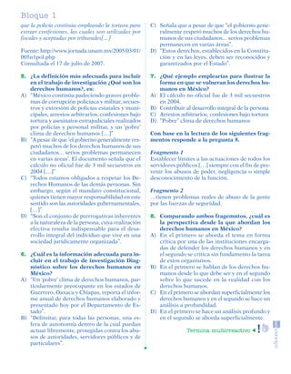 Bloque 1
         que la policía continúa empleando la tortura para    C) Señala que a pesar de que “el gobierno gene-
         extraer confesiones, las cuales son utilizadas por      ralmente respetó muchos de los derechos hu-
         fiscales y aceptadas por tribunales[…]                  manos de sus ciudadanos... serios problemas
                                                                 permanecen en varias áreas’’.
         Fuente: http://www.jornada.unam.mx/2005/03/01/       D) “Estos derechos, establecidos en la Constitu-
         005n1pol.php                                            ción y en las leyes, deben ser reconocidos y
         Consultada el 17 de julio de 2007.                      garantizados por el Estado”.

         5. ¿La definición más adecuada para incluir          7. ¿Qué ejemplo emplearías para ilustrar la
            en el trabajo de investigación ¿Qué son los          forma en que se vulneran los derechos hu-
            derechos humanos?, es:                               manos en México?
         A) “México continúa padeciendo graves proble-        A) El cálculo no oficial fue de 3 mil secuestros
            mas de corrupción policiaca y militar, secues-       en 2004.
            tros y extorsión de policías estatales y muni-    B) Contribuir al desarrollo integral de la persona
            cipales, arrestos arbitrarios, confesiones bajo   C) Arrestos arbitrarios, confesiones bajo tortura
            tortura y asesinatos extrajudiciales realizados   D) “Pobre’’ clima de derechos humanos
            por policías y personal militar, y un ‘pobre’
            clima de derechos humanos […]”                    Con base en la lectura de los siguientes frag-
         B) “A pesar de que ‘el gobierno generalmente res-    mentos responde a la pregunta 8.
            petó muchos de los derechos humanos de sus
            ciudadanos... serios problemas permanecen         Fragmento 1
            en varias áreas’. El documento señala que el      Establecer límites a las actuaciones de todos los
            cálculo no oficial fue de 3 mil secuestros en     servidores públicos […] siempre con el fin de pre-
            2004 […]”                                         venir los abusos de poder, negligencia o simple
         C) “Todos estamos obligados a respetar los De-       desconocimiento de la función.
            rechos Humanos de las demás personas. Sin
            embargo, según el mandato constitucional,         Fragmento 2
            quienes tienen mayor responsabilidad en este      …tienen problemas reales de abuso de la gente
            sentido son las autoridades gubernamentales,      por las fuerzas de seguridad.
            […]”
         D) “Son el conjunto de prerrogativas inherentes      8. Comparando ambos fragemntos, ¿cuál es
            a la naturaleza de la persona, cuya realización      la perspectiva desde la que abordan los
            efectiva resulta indispensable para el desa-         derechos humanos en México?
            rrollo integral del individuo que vive en una     A) En el primero se aborda el tema en forma
            sociedad jurídicamente organizada”.                  crítica por una de las instituciones encarga-
                                                                 das de defender los derechos humanos y en
         6. ¿Cuál es la información adecuada para in-            el segundo se critica sin fundamento la tarea
            cluir en el trabajo de investigación Diag-           de estos organismos.
            nóstico sobre los derechos humanos en             B) En el primero se hablan de los derechos hu-
            México?                                              manos desde lo que debe ser y en el segundo
         A) “Un ‘pobre’ clima de derechos humanos, par-          sobre lo que sucede en la realidad con los
            ticularmente preocupante en los estados de           derechos humanos.
            Guerrero, Oaxaca y Chiapas, reporta el infor-     C) En el primero se abordan superficialmente los
            me anual de derechos humanos elaborado y             derechos humanos y en el segundo se hace un
            presentado hoy por el Departamento de Es-            análisis a profundidad.
            tado”.                                            D) En el primero se hace un análisis profundo y
         B) “Delimitar, para todas las personas, una es-         en el segundo se aborda superficialmente.
            fera de autonomía dentro de la cual puedan
            actuar libremente, protegidas contra los abu-                    Termina multirreactivo
            sos de autoridades, servidores públicos y de
            particulares”.




SGUESP2-EXA-070806.indd 8                                                                                    8/7/07 2:58:20 PM
 