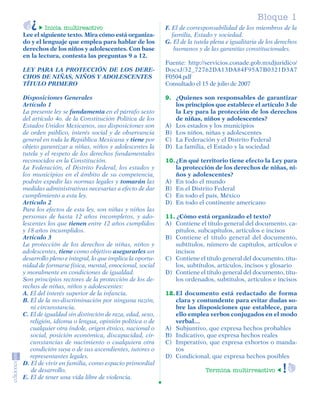 Bloque 1
                  Inicia multireactivo                            F. El de corresponsabilidad de los miembros de la
         Lee el siguiente texto. Mira cómo está organiza-            familia, Estado y sociedad.
         do y el lenguaje que emplea para hablar de los           G. El de la tutela plena e igualitaria de los derechos
         derechos de los niños y adolescentes. Con base               humanos y de las garantías constitucionales.
         en la lectura, contesta las preguntas 9 a 12.
                                                                  Fuente: http://servicios.conade.gob.mxdjuridico/
         LEY PARA LA PROTECCIÓN DE LOS DERE-                      DocsJ/32_72762DA13DA84F95A7B0321D3A7
         CHOS DE NIÑAS, NIÑOS Y ADOLESCENTES                      F0504.pdf
         TÍTULO PRIMERO                                           Consultado el 15 de julio de 2007

         Disposiciones Generales                                  9. ¿Quienes son responsables de garantizar
         Artículo 1                                                  los principios que establece el artículo 3 de
         La presente ley se fundamenta en el párrafo sexto           la Ley para la protección de los derechos
         del artículo 4o. de la Constitución Política de los         de niñas, niños y adolescentes?
         Estados Unidos Mexicanos, sus disposiciones son          A) Los estados y los municipios
         de orden público, interés social y de observancia        B) Los niños, niñas y adolescentes
         general en toda la República Mexicana y tiene por        C) La Federación y el Distrito Federal
         objeto garantizar a niñas, niños y adolescentes la       D) La familia, el Estado y la sociedad
         tutela y el respeto de los derechos fundamentales
         reconocidos en la Constitución.                          10. ¿En qué territorio tiene efecto la Ley para
         La Federación, el Distrito Federal, los estados y            la protección de los derechos de niñas, ni-
         los municipios en el ámbito de su competencia,               ños y adolescentes?
         podrán expedir las normas legales y tomarán las          A) En todo el mundo
         medidas administrativas necesarias a efecto de dar       B) En el Distrito Federal
         cumplimiento a esta ley.                                 C) En todo el país, México
         Artículo 2                                               D) En todo el continente americano
         Para los efectos de esta ley, son niñas y niños las
         personas de hasta 12 años incompletos, y ado-            11. ¿Cómo está organizado el texto?
         lescentes los que tienen entre 12 años cumplidos         A) Contiene el título general del documento, ca-
         y 18 años incumplidos.                                       pítulos, subcapítulos, artículos e incisos
         Artículo 3                                               B) Contiene el título general del documento,
         La protección de los derechos de niñas, niños y              subtítulos, número de capítulos, artículos e
         adolescentes, tiene como objetivo asegurarles un             incisos
         desarrollo pleno e integral, lo que implica la oportu-   C) Contiene el título general del documento, títu-
         nidad de formarse física, mental, emocional, social          los, subtítulos, artículos, incisos y glosario
         y moralmente en condiciones de igualdad.                 D) Contiene el título general del documento, títu-
         Son principios rectores de la protección de los de-          los ordenados, subtítulos, artículos e incisos
         rechos de niñas, niños y adolescentes:
         A. El del interés superior de la infancia.               12. El documento está redactado de forma
         B. El de la no-discriminación por ninguna razón,             clara y contundente para evitar dudas so-
            ni circunstancia.                                         bre las disposiciones que establece, para
         C. El de igualdad sin distinción de raza, edad, sexo,        ello emplea verbos conjugados en el modo
            religión, idioma o lengua, opinión política o de          verbal…
            cualquier otra índole, origen étnico, nacional o      A) Subjuntivo, que expresa hechos probables
            social, posición económica, discapacidad, cir-        B) Indicativo, que expresa hechos reales
            cunstancias de nacimiento o cualquiera otra           C) Imperativo, que expresa exhortos o manda-
            condición suya o de sus ascendientes, tutores o           tos
            representantes legales.                               D) Condicional, que expresa hechos posibles
         D. El de vivir en familia, como espacio primordial
            de desarrollo.                                                        Termina multirreactivo
         E. El de tener una vida libre de violencia.




SGUESP2-EXA-070806.indd 9                                                                                           8/7/07 2:58:20 PM
 