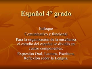 Español 4° grado Enfoque Comunicativo y funcional Para la organización de la enseñanza el estudio del español se dividió en cuatro componentes: Expresión Oral, Lectura, Escritura, Reflexión sobre la Lengua. 