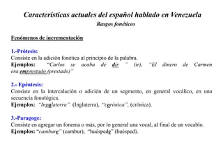 Características actuales del español hablado en Venezuela
Rasgos fonéticos
Fenómenos de incrementación
1.-Prótesis:
Consiste en la adición fonética al principio de la palabra.
Ejemplos: “Carlos se acaba de dir ” (ir), “El dinero de Carmen
era emprestado (prestado)”
2.- Epéntesis:
Consiste en la intercalación o adición de un segmento, en general vocálico, en una
secuencia fonológica.
Ejemplos: “Ingalaterra” (Inglaterra), “corónica”, (crónica).
3.-Paragoge:
Consiste en agregar un fonema o más, por lo general una vocal, al final de un vocablo.
Ejemplos: “cambure” (cambur), “huéspede” (huésped).
 