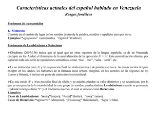 Características actuales del español hablado en Venezuela
Rasgos fonéticos
Fenómeno de transposición
1.- Metátesis:
Consiste en el cambio de lugar de los sonidos dentro de la palabra, atraídos o repelidos unos por otros.
Ejemplos: “areopuerto” (aeropuerto), “Grabiel” (Gabriel).
Fenómenos de Lambdacismo y Rotacismo
Obediente (2007:336) indica que al igual que en otras regiones de la lengua española, se da en Venezuela
(excepto en los Andes) el fenómeno de la neutralización de la oposición /l/ > /r/. Esta neutralización elimina, por
supuesto toda una serie de oposiciones semánticas, como “mal – mar”, “salta – sarta”, etc.
La no distinción entre /l/ y /r/ en posición final de sílaba (interna o de palabra) se da en: las zonas rurales del país
excepto en los Andes, los hablantes de la llamada clase urbana marginal, en los sectores de las regiones de los
Llanos y Oriente, e incluso en gente de cierto nivel sociocultural.
De este modo /l/ y /r/en posición final de sílaba y de palabra pierden su valor distintivo y se neutralizan, por lo
que es una prueba de la inestabilidad de este grupo de sonidos: produciéndose Lambdacismo cuando se pronuncia
[l] donde la lengua tiene “r” y el fenómeno inverso, el cual se conoce como Rotacismo.
Ejemplos:
Casos de Lambdacismo: “mejol”(mejor), “bailal” (bailar), “amol” (amor) .
Casos de Rotacismo: “armuerzo” (almuerzo), “fenomenar” (fenomenal) , “farta” (falta).
 