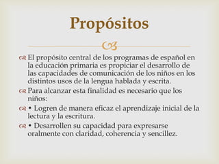 Propósitos
                   
 El propósito central de los programas de español en
  la educación primaria es propiciar el desarrollo de
  las capacidades de comunicación de los niños en los
  distintos usos de la lengua hablada y escrita.
 Para alcanzar esta finalidad es necesario que los
  niños:
 • Logren de manera eficaz el aprendizaje inicial de la
  lectura y la escritura.
 • Desarrollen su capacidad para expresarse
  oralmente con claridad, coherencia y sencillez.
 