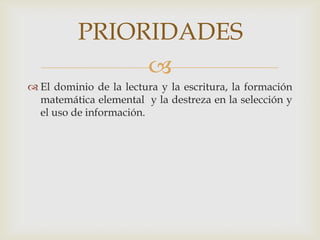 PRIORIDADES
               
 El dominio de la lectura y la escritura, la formación
  matemática elemental y la destreza en la selección y
  el uso de información.
 