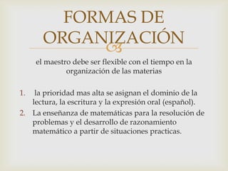 FORMAS DE
       ORGANIZACIÓN
            
     el maestro debe ser flexible con el tiempo en la
              organización de las materias

1.  la prioridad mas alta se asignan el dominio de la
   lectura, la escritura y la expresión oral (español).
2. La enseñanza de matemáticas para la resolución de
   problemas y el desarrollo de razonamiento
   matemático a partir de situaciones practicas.
 